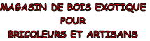 MAGASIN DE BOIS EXOTIQUE
POUR 
BRICOLEURS ET ARTISANS
